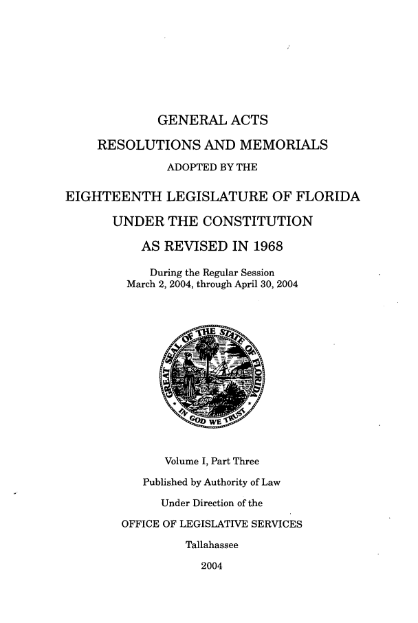 handle is hein.ssl/ssfl0027 and id is 1 raw text is: GENERAL ACTS
RESOLUTIONS AND MEMORIALS
ADOPTED BY THE
EIGHTEENTH LEGISLATURE OF FLORIDA
UNDER THE CONSTITUTION
AS REVISED IN 1968
During the Regular Session
March 2, 2004, through April 30, 2004
Volume I, Part Three
Published by Authority of Law
Under Direction of the
OFFICE OF LEGISLATIVE SERVICES
Tallahassee
2004


