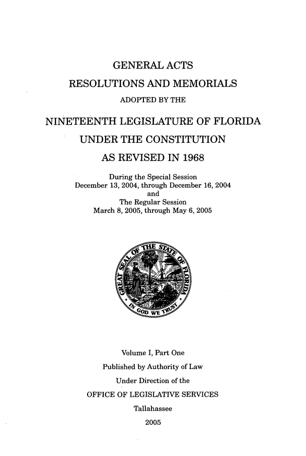 handle is hein.ssl/ssfl0029 and id is 1 raw text is: GENERAL ACTS
RESOLUTIONS AND MEMORIALS
ADOPTED BY THE
NINETEENTH LEGISLATURE OF FLORIDA
UNDER THE CONSTITUTION
AS REVISED IN 1968
During the Special Session
December 13, 2004, through December 16, 2004
and
The Regular Session
March 8, 2005, through May 6, 2005
010
Volume I, Part One
Published by Authority of Law
Under Direction of the
OFFICE OF LEGISLATIVE SERVICES
Tallahassee
2005



