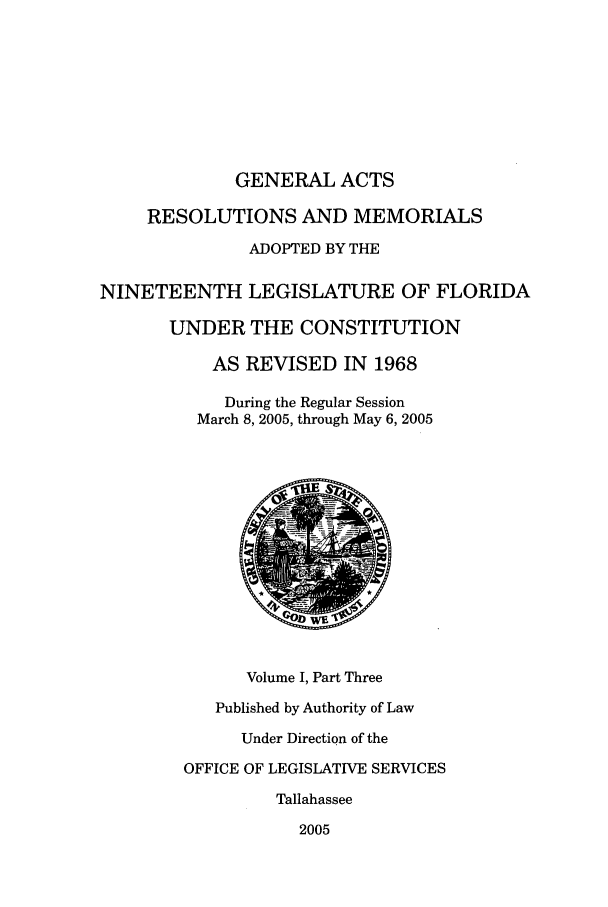 handle is hein.ssl/ssfl0031 and id is 1 raw text is: GENERAL ACTS
RESOLUTIONS AND MEMORIALS
ADOPTED BY THE
NINETEENTH LEGISLATURE OF FLORIDA
UNDER THE CONSTITUTION
AS REVISED IN 1968
During the Regular Session
March 8, 2005, through May 6, 2005
Volume I, Part Three
Published by Authority of Law
Under Direction of the
OFFICE OF LEGISLATIVE SERVICES
Tallahassee
2005



