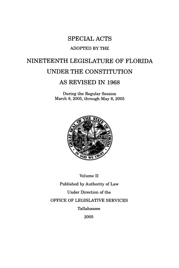 handle is hein.ssl/ssfl0032 and id is 1 raw text is: SPECIAL ACTS
ADOPTED BY THE
NINETEENTH LEGISLATURE OF FLORIDA
UNDER THE CONSTITUTION
AS REVISED IN 1968
During the Regular Session
March 8, 2005, through May 6, 2005
Volume II
Published by Authority of Law
Under Direction of the
OFFICE OF LEGISLATIVE SERVICES
Tallahassee
2005


