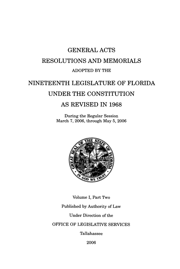 handle is hein.ssl/ssfl0034 and id is 1 raw text is: GENERAL ACTS

RESOLUTIONS AND MEMORIALS
ADOPTED BY THE
NINETEENTH LEGISLATURE OF FLORIDA
UNDER THE CONSTITUTION
AS REVISED IN 1968
During the Regular Session
March 7, 2006, through May 5, 2006
Volume I, Part Two
Published by Authority of Law
Under Direction of the
OFFICE OF LEGISLATIVE SERVICES
Tallahassee
2006


