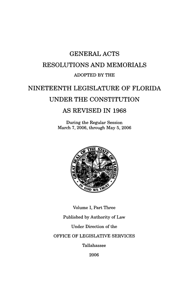 handle is hein.ssl/ssfl0035 and id is 1 raw text is: GENERAL ACTS
RESOLUTIONS AND MEMORIALS
ADOPTED BY THE
NINETEENTH LEGISLATURE OF FLORIDA
UNDER THE CONSTITUTION
AS REVISED IN 1968
During the Regular Session
March 7, 2006, through May 5, 2006
Volume I, Part Three
Published by Authority of Law
Under Direction of the
OFFICE OF LEGISLATIVE SERVICES
Tallahassee
2006


