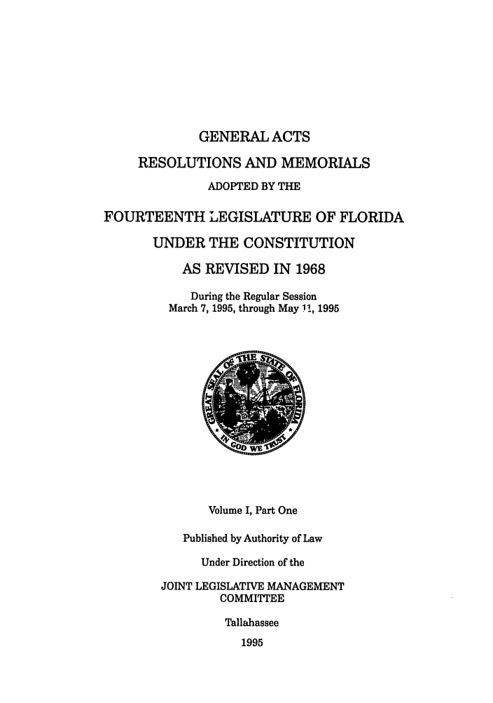 handle is hein.ssl/ssfl0041 and id is 1 raw text is: GENERAL ACTS
RESOLUTIONS AND MEMORIALS
ADOPTED BY THE
FOURTEENTH LEGISLATURE OF FLORIDA
UNDER THE CONSTITUTION
AS REVISED IN 1968
During the Regular Session
March 7, 1995, through May 11, 1995
Volume I, Part One
Published by Authority of Law
Under Direction of the
JOINT LEGISLATIVE MANAGEMENT
COMMITTEE
Tallahassee
1995


