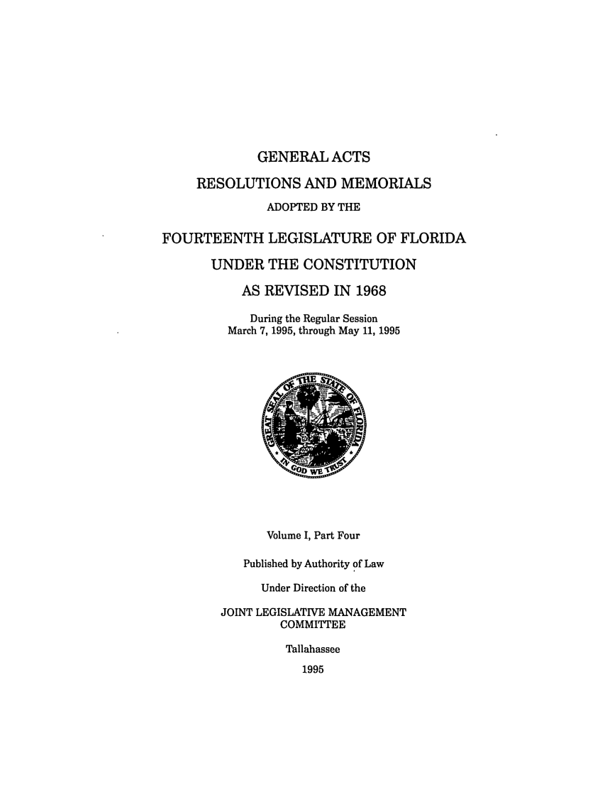 handle is hein.ssl/ssfl0044 and id is 1 raw text is: GENERAL ACTS
RESOLUTIONS AND MEMORIALS
ADOPTED BY THE
FOURTEENTH LEGISLATURE OF FLORIDA
UNDER THE CONSTITUTION
AS REVISED IN 1968
During the Regular Session
March 7, 1995, through May 11, 1995

Volume I, Part Four
Published by Authority of Law
Under Direction of the
JOINT LEGISLATIVE MANAGEMENT
COMMITTEE
Tallahassee
1995


