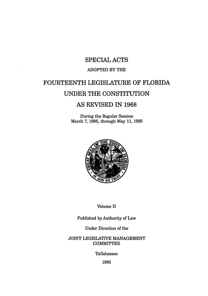 handle is hein.ssl/ssfl0045 and id is 1 raw text is: SPECIAL ACTS
ADOPTED BY THE
FOURTEENTH LEGISLATURE OF FLORIDA
UNDER THE CONSTITUTION
AS REVISED IN 1968
During the Regular Session
March 7,1995, through May 11, 1995

Volume II
Published by Authority of Law
Under Direction of the
JOINT LEGISLATIVE MANAGEMENT
COMMITTEE
Tallahassee
1995


