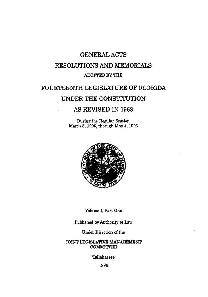handle is hein.ssl/ssfl0046 and id is 1 raw text is: GENERAL ACTS
RESOLUTIONS AND MEMORIALS
ADOPTED BY THE
FOURTEENTH LEGISLATURE OF FLORIDA
UNDER THE CONSTITUTION
AS REVISED IN 1968
During the Regular Session
March 5, 1996, through May 4, 1996
Volume I, Part One
Published by Authority of Law
Under Direction of the
JOINT LEGISLATIVE MANAGEMENT
COMMITTEE
Tallahassee
1996


