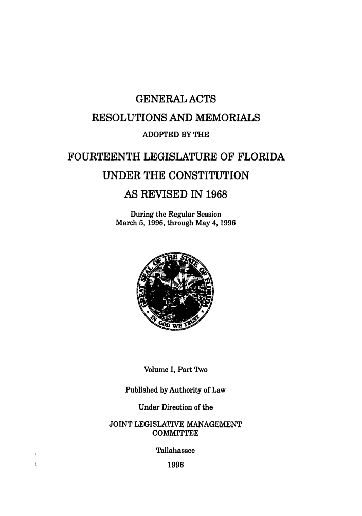 handle is hein.ssl/ssfl0047 and id is 1 raw text is: GENERAL ACTS
RESOLUTIONS AND MEMORIALS
ADOPTED BY THE
FOURTEENTH LEGISLATURE OF FLORIDA
UNDER THE CONSTITUTION
AS REVISED IN 1968
During the Regular Session
March 5, 1996, through May 4, 1996
Volume I, Part Two
Published by Authority of Law
Under Direction of the
JOINT LEGISLATIVE MANAGEMENT
COMMITTEE
Tallahassee
1996


