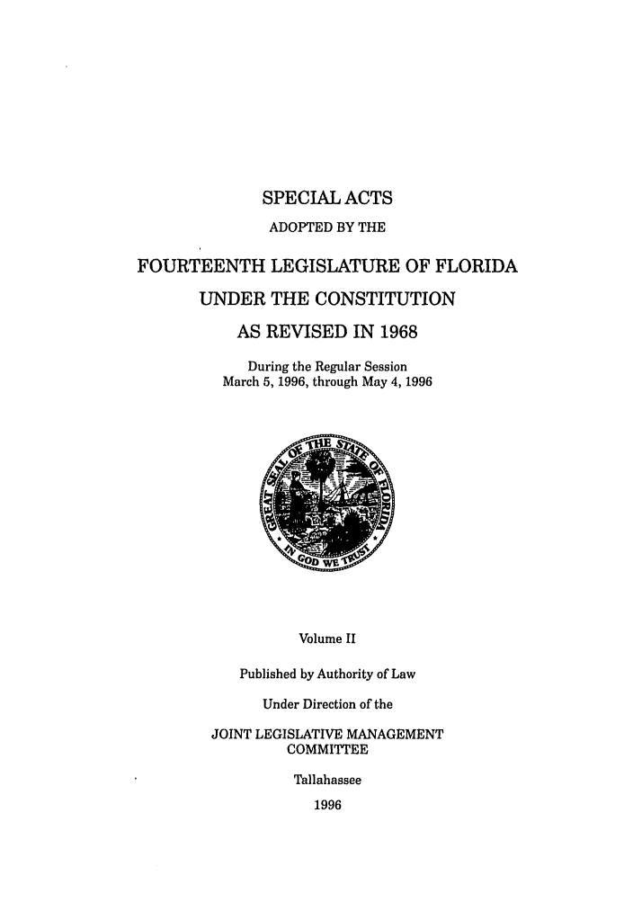 handle is hein.ssl/ssfl0049 and id is 1 raw text is: SPECIAL ACTS
ADOPTED BY THE
FOURTEENTH LEGISLATURE OF FLORIDA
UNDER THE CONSTITUTION
AS REVISED IN 1968
During the Regular Session
March 5, 1996, through May 4, 1996

Volume II
Published by Authority of Law

Under Direction of the
JOINT LEGISLATIVE MANAGEMENT
COMMITTEE
Tallahassee
1996


