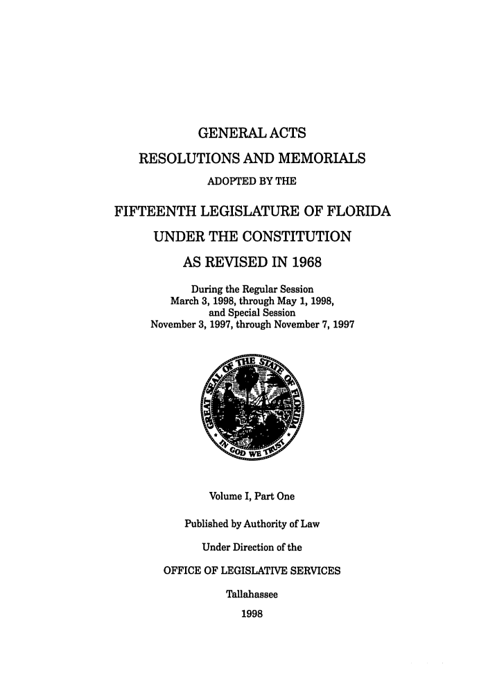 handle is hein.ssl/ssfl0056 and id is 1 raw text is: GENERAL ACTS
RESOLUTIONS AND MEMORIALS
ADOPTED BY THE
FIFTEENTH LEGISLATURE OF FLORIDA
UNDER THE CONSTITUTION
AS REVISED IN 1968
During the Regular Session
March 3, 1998, through May 1, 1998,
and Special Session
November 3, 1997, through November 7, 1997
Volume I, Part One
Published by Authority of Law
Under Direction of the
OFFICE OF LEGISLATIVE SERVICES
Tallahassee
1998


