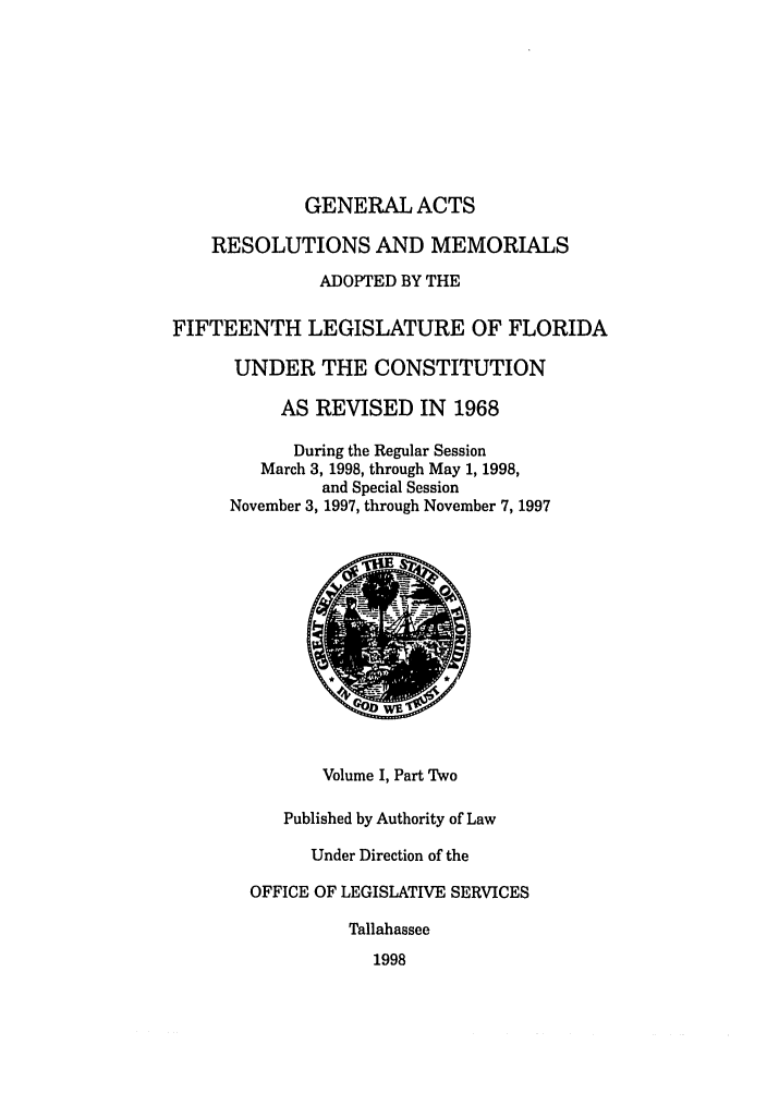 handle is hein.ssl/ssfl0057 and id is 1 raw text is: GENERAL ACTS
RESOLUTIONS AND MEMORIALS
ADOPTED BY THE
FIFTEENTH LEGISLATURE OF FLORIDA
UNDER THE CONSTITUTION
AS REVISED IN 1968
During the Regular Session
March 3, 1998, through May 1, 1998,
and Special Session
November 3, 1997, through November 7, 1997
Volume I, Part Two
Published by Authority of Law
Under Direction of the
OFFICE OF LEGISLATIVE SERVICES
Tallahassee
1998


