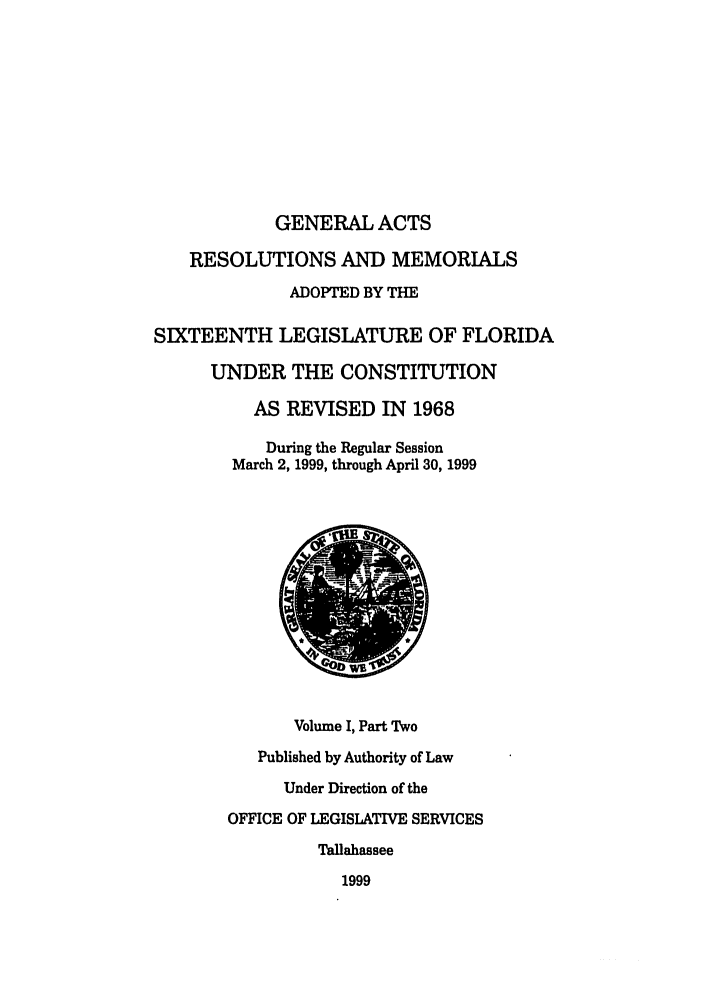handle is hein.ssl/ssfl0062 and id is 1 raw text is: GENERAL ACTS
RESOLUTIONS AND MEMORIALS
ADOPTED BY THE
SIXTEENTH LEGISLATURE OF FLORIDA
UNDER THE CONSTITUTION
AS REVISED IN 1968
During the Regular Session
March 2, 1999, through April 30, 1999
Volume I, Part Two
Published by Authority of Law
Under Direction of the
OFFICE OF LEGISLATIVE SERVICES
Tallahassee
1999


