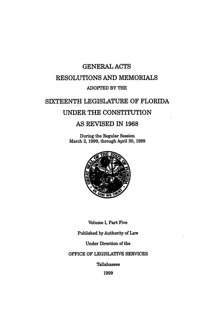 handle is hein.ssl/ssfl0065 and id is 1 raw text is: GENERAL ACTS
RESOLUTIONS AND MEMORIALS
ADOPTED BY THE
SIXTEENTH LEGISLATURE OF FLORIDA
UNDER THE CONSTITUTION
AS REVISED IN 1968
During the Regular Session
March 2, 1999, through April 30, 1999

Volume I, Part Five
Published by Authority of Law
Under Direction of the
OFFICE OF LEGISLATIVE SERVICES
Tallahassee
1999


