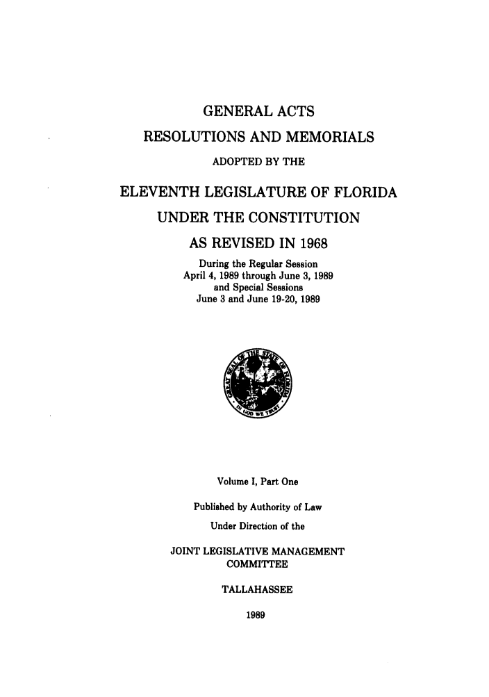 handle is hein.ssl/ssfl0074 and id is 1 raw text is: GENERAL ACTS
RESOLUTIONS AND MEMORIALS
ADOPTED BY THE
ELEVENTH LEGISLATURE OF FLORIDA
UNDER THE CONSTITUTION
AS REVISED IN 1968
During the Regular Session
April 4, 1989 through June 3, 1989
and Special Sessions
June 3 and June 19-20, 1989

Volume I, Part One
Published by Authority of Law
Under Direction of the
JOINT LEGISLATIVE MANAGEMENT
COMMITTEE
TALLAHASSEE

1989



