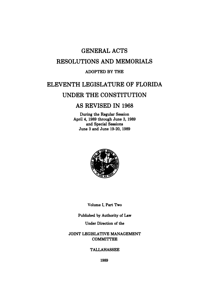 handle is hein.ssl/ssfl0075 and id is 1 raw text is: GENERAL ACTS
RESOLUTIONS AND MEMORIALS
ADOPTED BY THE
ELEVENTH LEGISLATURE OF FLORIDA
UNDER THE CONSTITUTION
AS REVISED IN 1968
During the Regular Session
April 4, 1989 through June 3, 1989
and Special Sessions
June 3 and June 19-20, 1989

Volume I, Part Two
Published by Authority of Law
Under Direction of the
JOINT LEGISLATIVE MANAGEMENT
COMMITTEE
TALLAHASSEE

1989


