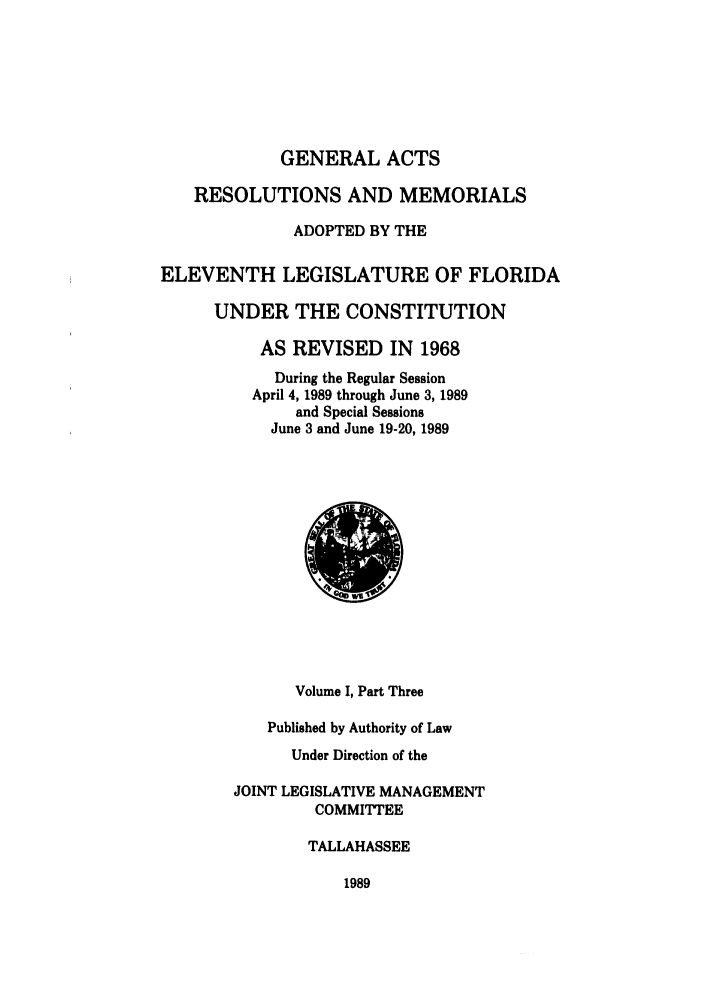 handle is hein.ssl/ssfl0076 and id is 1 raw text is: GENERAL ACTS
RESOLUTIONS AND MEMORIALS
ADOPTED BY THE
ELEVENTH LEGISLATURE OF FLORIDA
UNDER THE CONSTITUTION
AS REVISED IN 1968
During the Regular Session
April 4, 1989 through June 3, 1989
and Special Sessions
June 3 and June 19-20, 1989

Volume I, Part Three
Published by Authority of Law
Under Direction of the
JOINT LEGISLATIVE MANAGEMENT
COMMITTEE
TALLAHASSEE

1989


