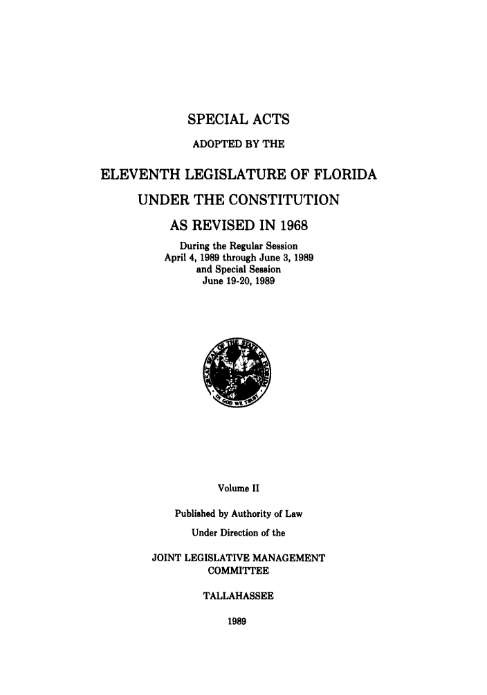 handle is hein.ssl/ssfl0077 and id is 1 raw text is: SPECIAL ACTS
ADOPTED BY THE
ELEVENTH LEGISLATURE OF FLORIDA
UNDER THE CONSTITUTION
AS REVISED IN 1968
During the Regular Session
April 4, 1989 through June 3, 1989
and Special Session
June 19-20, 1989

Volume II
Published by Authority of Law
Under Direction of the

JOINT LEGISLATIVE MANAGEMENT
COMMITTEE
TALLAHASSEE

1989



