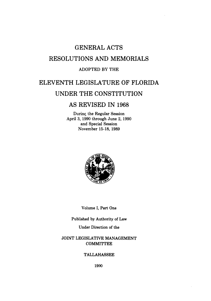 handle is hein.ssl/ssfl0078 and id is 1 raw text is: GENERAL ACTS
RESOLUTIONS AND MEMORIALS
ADOPTED BY THE
ELEVENTH LEGISLATURE OF FLORIDA
UNDER THE CONSTITUTION
AS REVISED IN 1968
During, the Regular Session
April 3, 1990 through June 2, 1990
and Special Session
November 15-18, 1989
Volume I, Part One
Published by Authority of Law
Under Direction of the
JOINT LEGISLATIVE MANAGEMENT
COMMITTEE
TALLAHASSEE

1990


