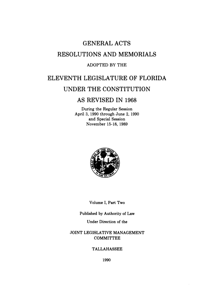 handle is hein.ssl/ssfl0079 and id is 1 raw text is: GENERAL ACTS
RESOLUTIONS AND MEMORIALS
ADOPTED BY THE
ELEVENTH LEGISLATURE OF FLORIDA
UNDER THE CONSTITUTION
AS REVISED IN 1968
During the Regular Session
April 3, 1990 through June 2, 1990
and Special Session
November 15-18, 1989
Volume I, Part Two
Published by Authority of Law
Under Direction of the
JOINT LEGISLATIVE MANAGEMENT
COMMITTEE
TALLAHASSEE

1990


