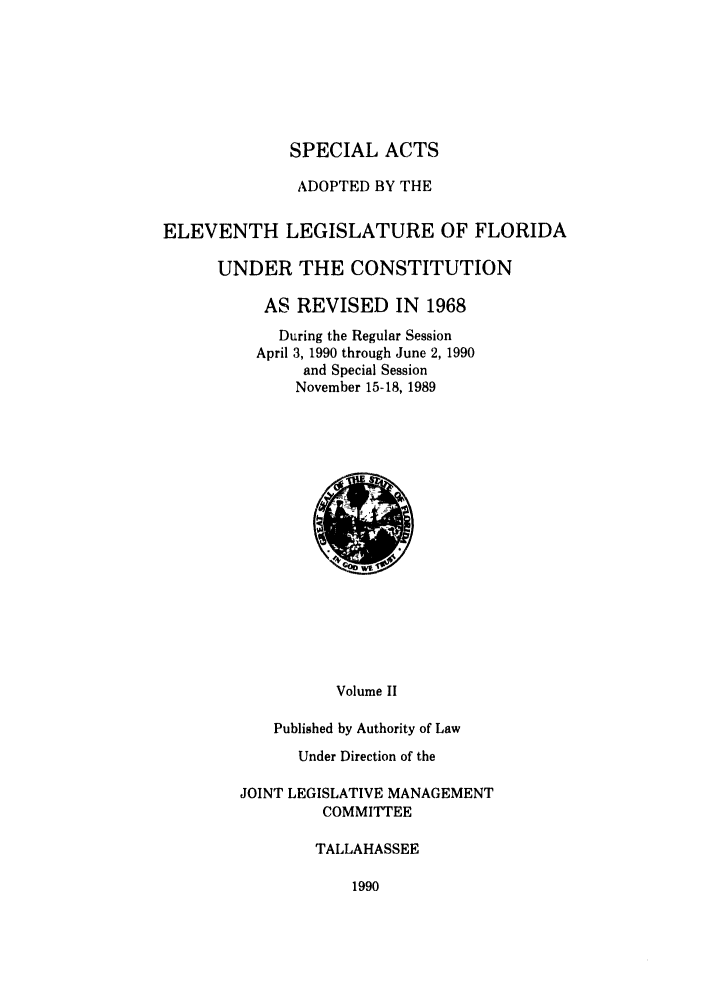 handle is hein.ssl/ssfl0081 and id is 1 raw text is: SPECIAL ACTS
ADOPTED BY THE
ELEVENTH LEGISLATURE OF FLORIDA
UNDER THE CONSTITUTION
AS REVISED IN 1968
During the Regular Session
April 3, 1990 through June 2, 1990
and Special Session
November 15-18, 1989

Volume II
Published by Authority of Law

Under Direction of the
JOINT LEGISLATIVE MANAGEMENT
COMMITTEE
TALLAHASSEE

1990


