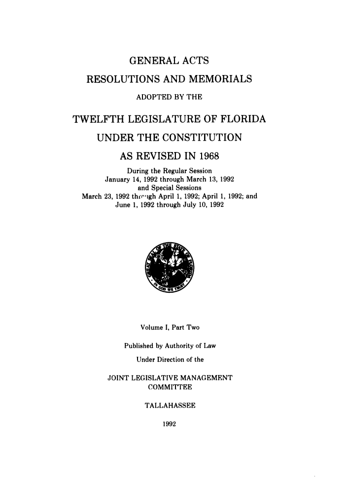 handle is hein.ssl/ssfl0087 and id is 1 raw text is: GENERAL ACTS
RESOLUTIONS AND MEMORIALS
ADOPTED BY THE
TWELFTH LEGISLATURE OF FLORIDA
UNDER THE CONSTITUTION
AS REVISED IN 1968
During the Regular Session
January 14, 1992 through March 13, 1992
and Special Sessions
March 23, 1992 th'righ April 1, 1992; April 1, 1992; and
June 1, 1992 through July 10, 1992

Volume I, Part Two
Published by Authority of Law
Under Direction of the
JOINT LEGISLATIVE MANAGEMENT
COMMITTEE
TALLAHASSEE

1992


