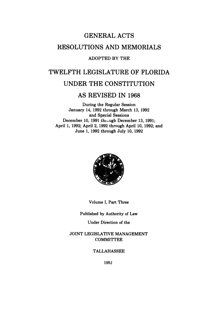 handle is hein.ssl/ssfl0088 and id is 1 raw text is: GENERAL ACTS
RESOLUTIONS AND MEMORIALS
ADOPTED BY THE
TWELFTH LEGISLATURE OF FLORIDA
UNDER THE CONSTITUTION
AS REVISED IN 1968
During the Regular Session
January 14, 1992 through March 13, 1992
and Special Sessions
December 10, 1991 thiugh December 13, 1991;
April 1, 1992; April 2, 1992 through April 10, 1992; and
June 1, 1992 through July 10, 1992

Volume I, Part Three
Published by Authority of Law
Under Direction of the
JOINT LEGISLATIVE MANAGEMENT
COMMITTEE
TALLAHASSEE

1992


