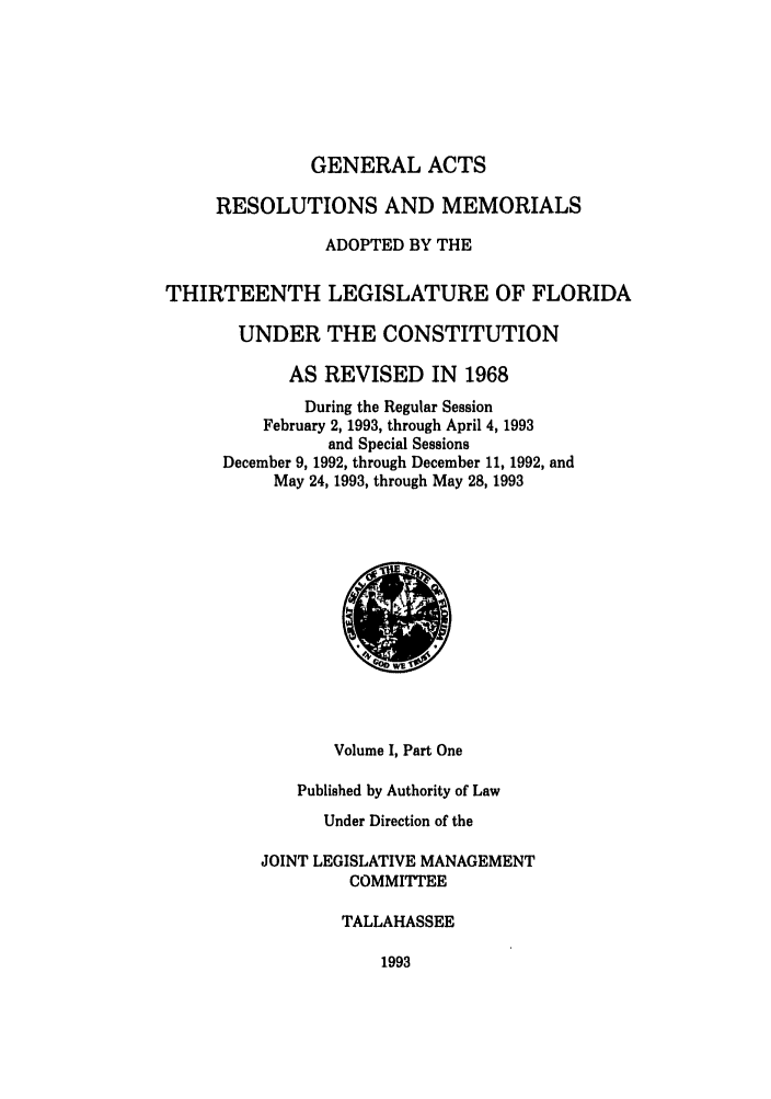 handle is hein.ssl/ssfl0090 and id is 1 raw text is: GENERAL ACTS
RESOLUTIONS AND MEMORIALS
ADOPTED BY THE
THIRTEENTH LEGISLATURE OF FLORIDA
UNDER THE CONSTITUTION
AS REVISED IN 1968
During the Regular Session
February 2, 1993, through April 4, 1993
and Special Sessions
December 9, 1992, through December 11, 1992, and
May 24, 1993, through May 28, 1993
Volume I, Part One
Published by Authority of Law
Under Direction of the
JOINT LEGISLATIVE MANAGEMENT
COMMITTEE
TALLAHASSEE

1993


