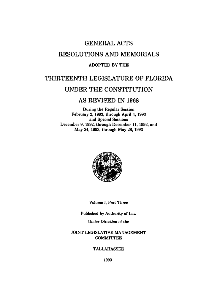 handle is hein.ssl/ssfl0092 and id is 1 raw text is: GENERAL ACTS

RESOLUTIONS AND MEMORIALS
ADOPTED BY THE
THIRTEENTH LEGISLATURE OF FLORIDA
UNDER THE CONSTITUTION
AS REVISED IN 1968
During the Regular Session
February 2, 1993, through April 4, 1993
and Special Sessions
December 9, 1992, through December 11, 1992, and
May 24, 1993, through May 28, 1993

Volume I, Part Three
Published by Authority of Law
Under Direction of the
JOINT LEGISLATIVE MANAGEMENT
COMMITTEE
TALLAHASSEE

1993


