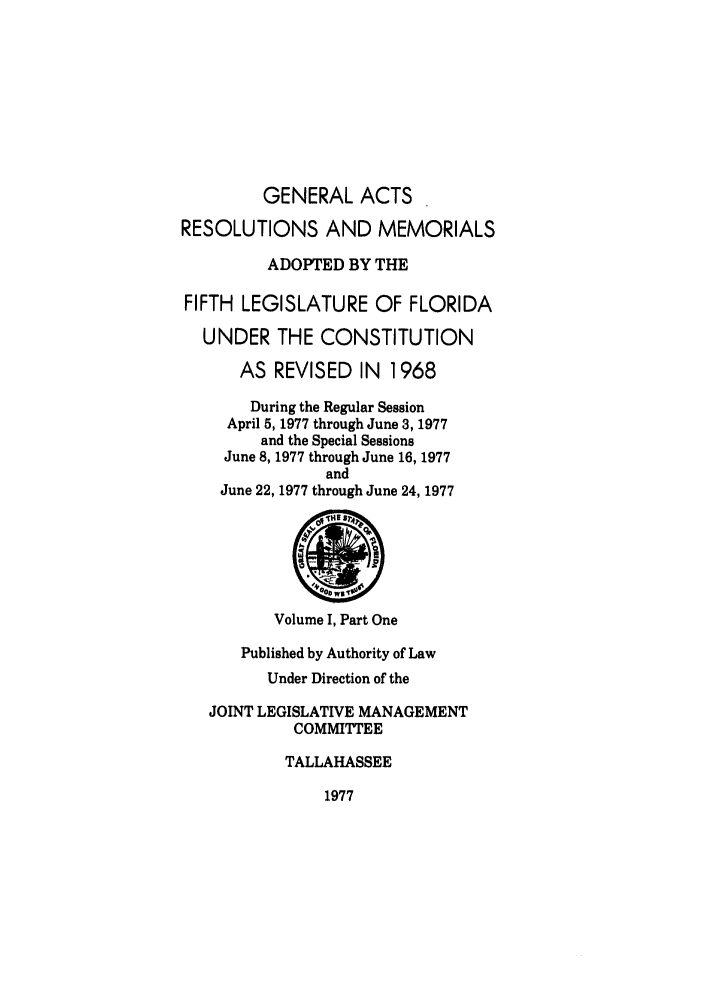 handle is hein.ssl/ssfl0098 and id is 1 raw text is: GENERAL ACTS
RESOLUTIONS AND MEMORIALS
ADOPTED BY THE
FIFTH LEGISLATURE OF FLORIDA
UNDER THE CONSTITUTION
AS REVISED IN 1968
During the Regular Session
April 5, 1977 through June 3, 1977
and the Special Sessions
June 8, 1977 through June 16, 1977
and
June 22, 1977 through June 24, 1977
Volume I, Part One
Published by Authority of Law
Under Direction of the
JOINT LEGISLATIVE MANAGEMENT
COMMITTEE
TALLAHASSEE
1977


