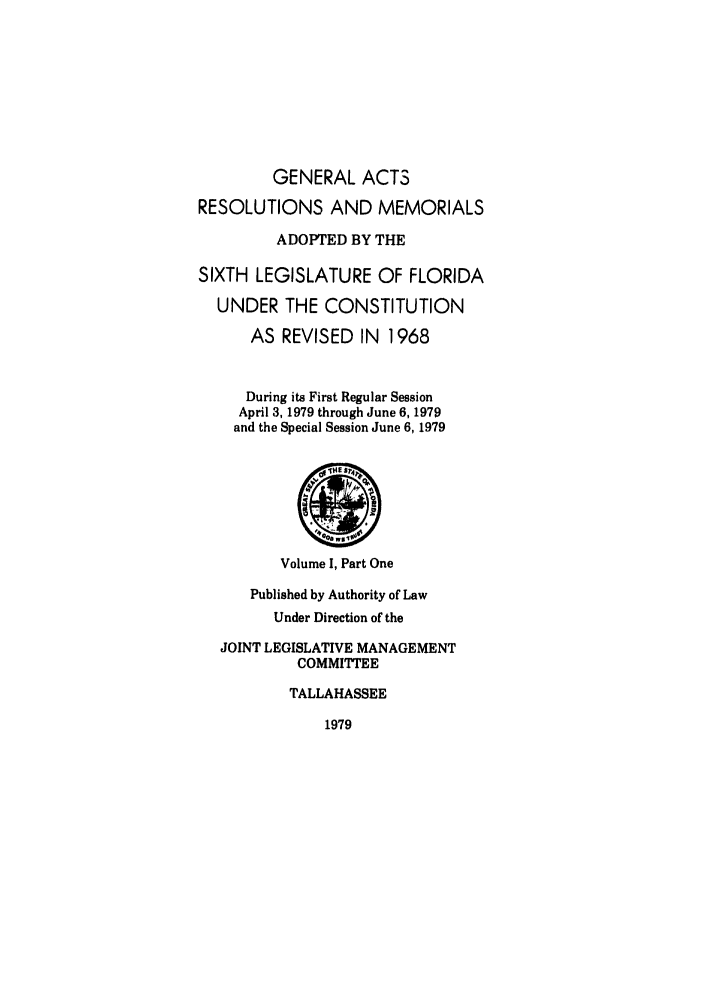 handle is hein.ssl/ssfl0100 and id is 1 raw text is: GENERAL ACTS
RESOLUTIONS AND MEMORIALS
ADOPTED BY THE
SIXTH LEGISLATURE OF FLORIDA
UNDER THE CONSTITUTION
AS REVISED IN 1968
During its First Regular Session
April 3, 1979 through June 6, 1979
and the Special Session June 6, 1979
4@
Volume I, Part One
Published by Authority of Law
Under Direction of the
JOINT LEGISLATIVE MANAGEMENT
COMMITTEE
TALLAHASSEE
1979


