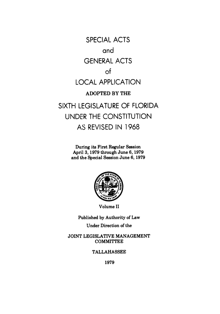 handle is hein.ssl/ssfl0102 and id is 1 raw text is: SPECIAL ACTS
and
GENERAL ACTS
of
LOCAL APPLICATION
ADOPTED BY THE
SIXTH LEGISLATURE OF FLORIDA
UNDER THE CONSTITUTION
AS REVISED IN 1968
During its First Regular Session
April 3, 1979 through June 6, 1979
and the Special Session June 6, 1979
'TV' SN4
Volume II
Published by Authority of Law
Under Direction of the
JOINT LEGISLATIVE MANAGEMENT
COMMITTEE
TALLAHASSEE
1979



