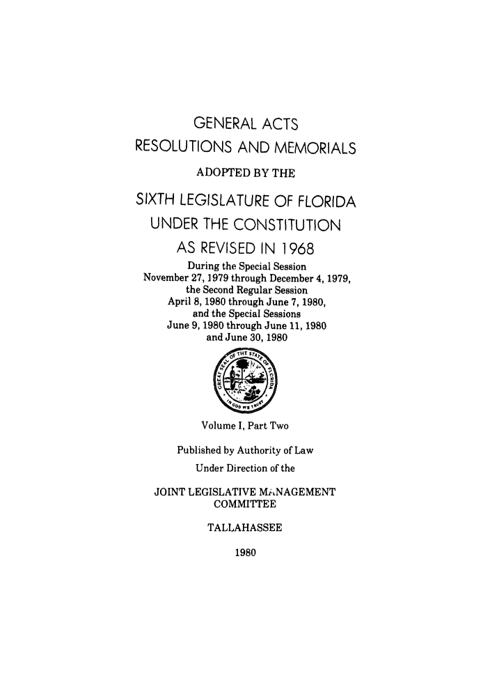 handle is hein.ssl/ssfl0104 and id is 1 raw text is: GENERAL ACTS
RESOLUTIONS AND MEMORIALS
ADOPTED BY THE
SIXTH LEGISLATURE OF FLORIDA
UNDER THE CONSTITUTION
AS REVISED IN 1968
During the Special Session
November 27, 1979 through December 4, 1979,
the Second Regular Session
April 8, 1980 through June 7, 1980,
and the Special Sessions
June 9, 1980 through June 11, 1980
and June 30, 1980
Volume I, Part Two
Published by Authority of Law
Under Direction of the
JOINT LEGISLATIVE MANAGEMENT
COMMITTEE
TALLAHASSEE

1980


