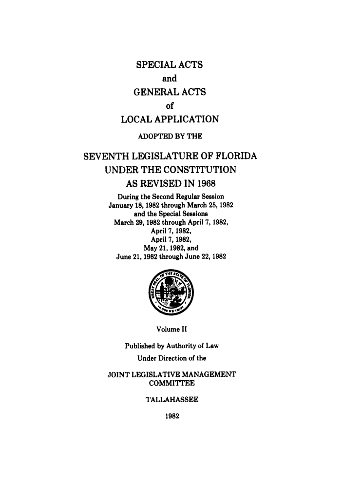 handle is hein.ssl/ssfl0111 and id is 1 raw text is: SPECIAL ACTS
and
GENERAL ACTS
of
LOCAL APPLICATION
ADOPTED BY THE
SEVENTH LEGISLATURE OF FLORIDA
UNDER THE CONSTITUTION
AS REVISED IN 1968
During the Second Regular Session
January 18, 1982 through March 25, 1982
and the Special Sessions
March 29, 1982 through April 7, 1982,
April 7, 1982,
April 7, 1982,
May 21, 1982, and
June 21, 1982 through June 22, 1982

Volume II
Published by Authority of Law
Under Direction of the
JOINT LEGISLATIVE MANAGEMENT
COMMITTEE
TALLAHASSEE

1982



