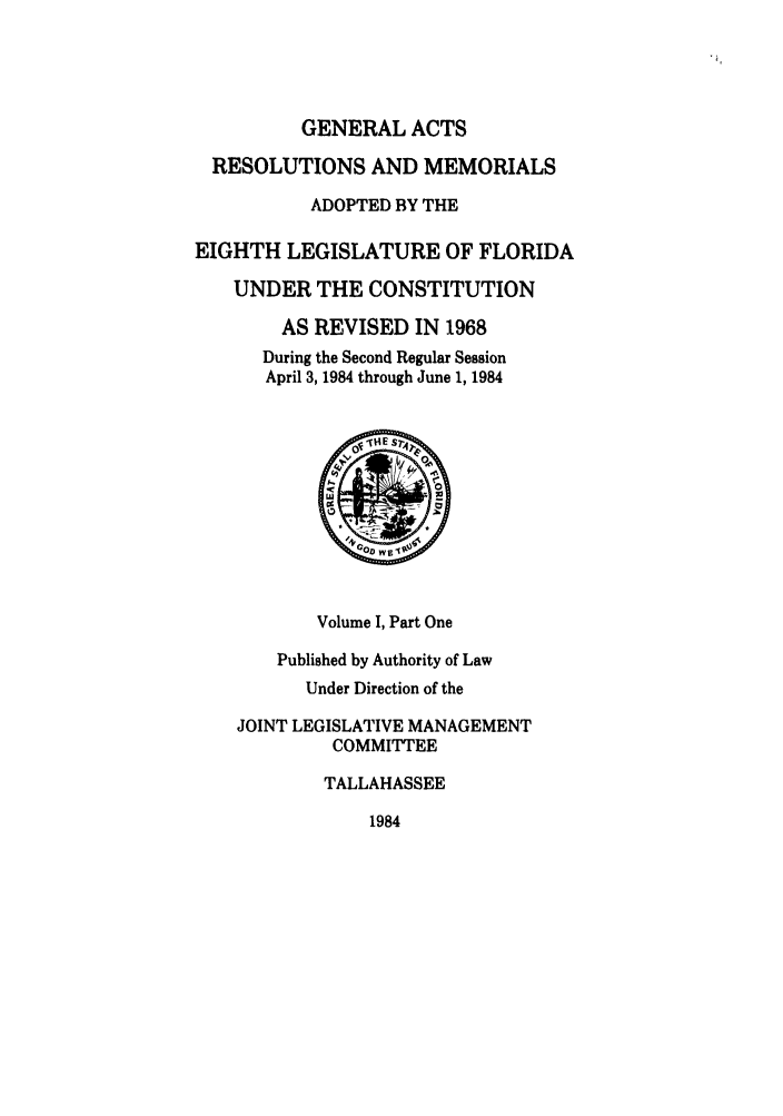 handle is hein.ssl/ssfl0116 and id is 1 raw text is: GENERALACTS

RESOLUTIONS AND MEMORIALS
ADOPTED BY THE
EIGHTH LEGISLATURE OF FLORIDA
UNDER THE CONSTITUTION
AS REVISED IN 1968
During the Second Regular Session
April 3, 1984 through June 1, 1984
Volume I, Part One
Published by Authority of Law
Under Direction of the
JOINT LEGISLATIVE MANAGEMENT
COMMITTEE
TALLAHASSEE

1984


