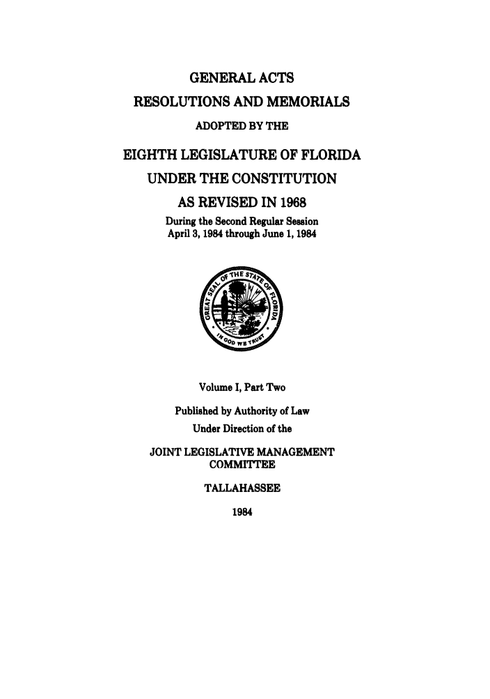handle is hein.ssl/ssfl0117 and id is 1 raw text is: GENERAL ACTS
RESOLUTIONS AND MEMORIALS
ADOPTED BY THE
EIGHTH LEGISLATURE OF FLORIDA
UNDER THE CONSTITUTION
AS REVISED IN 1968
During the Second Regular Session
April 3, 1984 through June 1, 1984
Volume I, Part Two
Published by Authority of Law
Under Direction of the
JOINT LEGISLATIVE MANAGEMENT
COMMITTEE
TALLAHASSEE

1984


