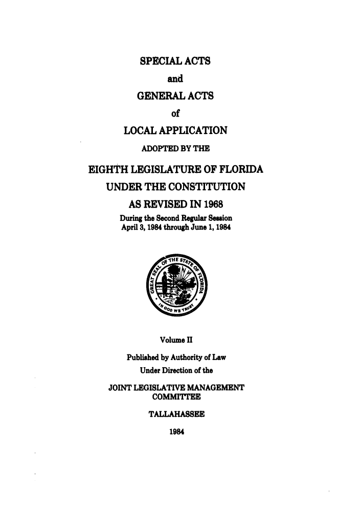 handle is hein.ssl/ssfl0118 and id is 1 raw text is: SPECIAL ACTS

and
GENERAL ACTS
of
LOCAL APPLICATION
ADOPTED BY THE
EIGHTH LEGISLATURE OF FLORIDA
UNDER THE CONSTITUTION
AS REVISED IN 1968
During the Second Regular Session
April 3, 1984 through June 1, 1984

Volume H

Published by Authority of Law
Under Direction of the
JOINT LEGISLATIVE MANAGEMENT
COMMITTEE
TALLAHASSEE

1984


