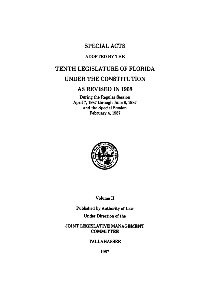 handle is hein.ssl/ssfl0127 and id is 1 raw text is: SPECIAL ACTS
ADOPTED BY THE
TENTH LEGISLATURE OF FLORIDA
UNDER THE CONSTITUTION
AS REVISED IN 1968
During the Regular Session
April 7, 1987 through June 6, 1987
and the Special Session
February 4, 1987
Volume II
Published by Authority of Law
Under Direction of the
JOINT LEGISLATIVE MANAGEMENT
COMMITTEE
TALLAHASSEE

1987


