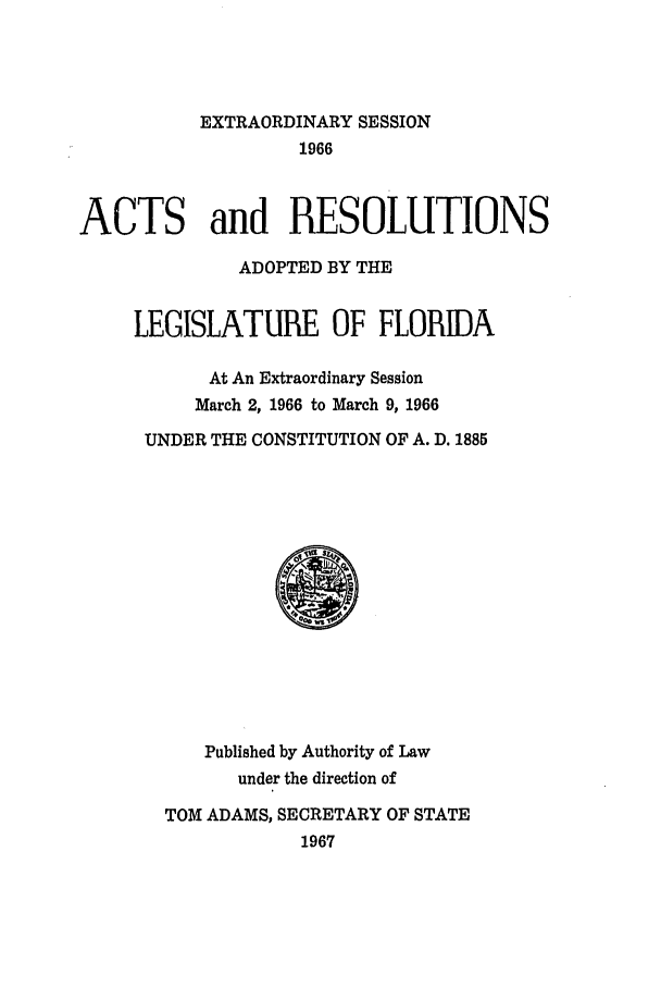 handle is hein.ssl/ssfl0128 and id is 1 raw text is: EXTRAORDINARY SESSION
1966
ACTS and RESOLUTIONS
ADOPTED BY THE
LEGISLATURE OF FLORIDA
At An Extraordinary Session
March 2, 1966 to March 9, 1966
UNDER THE CONSTITUTION OF A. D. 1885

Published by Authority of Law
under the direction of
TOM ADAMS, SECRETARY OF STATE
1967


