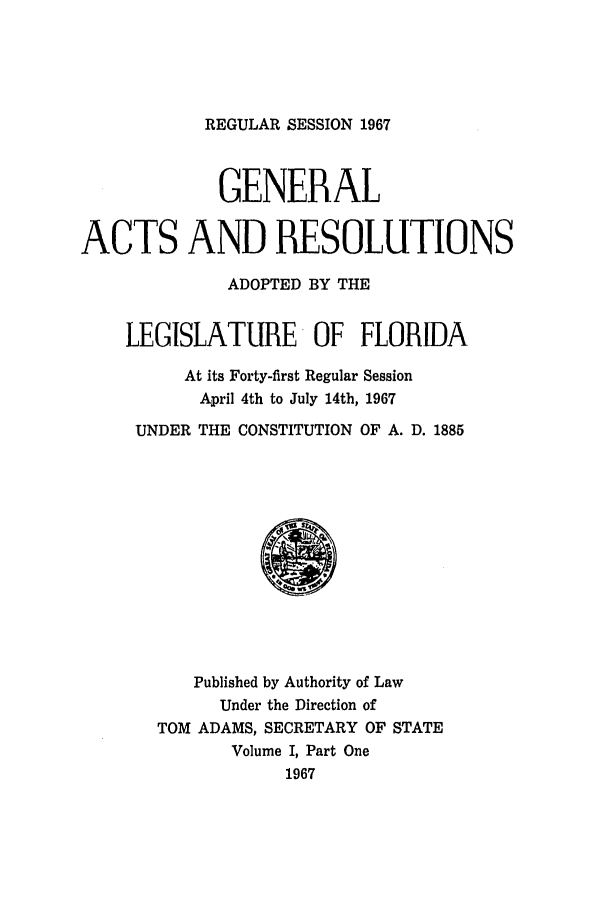 handle is hein.ssl/ssfl0129 and id is 1 raw text is: REGULAR SESSION 1967

GENERAL
ACTS AND RESOLUTIONS
ADOPTED BY THE
LEGISLATURE OF FLORIDA
At its Forty-first Regular Session
April 4th to July 14th, 1967
UNDER THE CONSTITUTION OF A. D. 1885
Published by Authority of Law
Under the Direction of
TOM ADAMS, SECRETARY OF STATE
Volume I, Part One
1967


