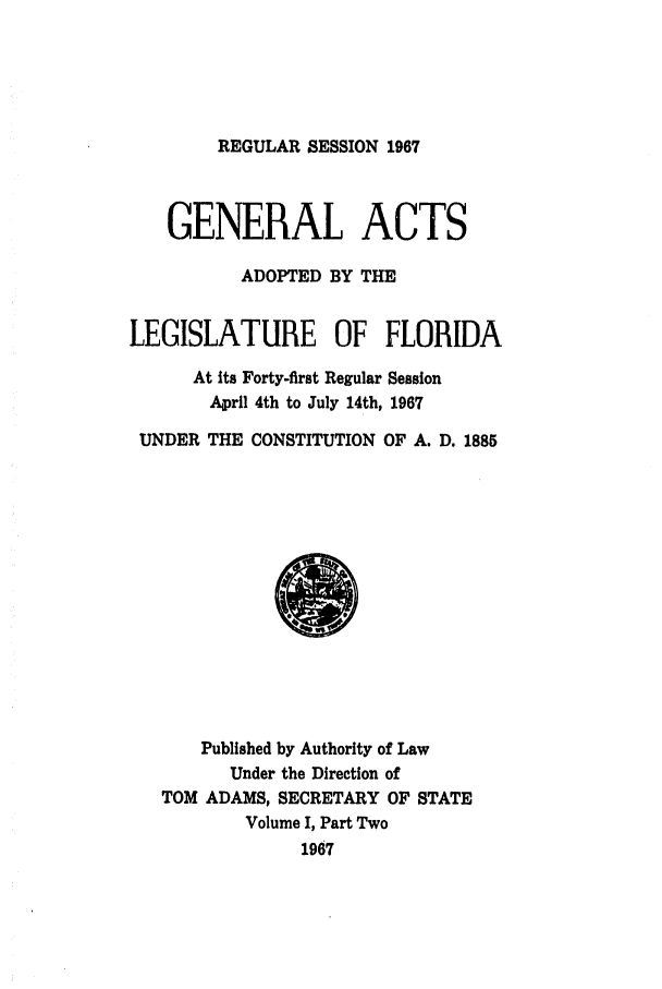 handle is hein.ssl/ssfl0130 and id is 1 raw text is: REGULAR SESSION 1967

GENERAL ACTS
ADOPTED BY THE
LEGISLATURE OF FLORIDA
At its Forty-first Regular Session
April 4th to July 14th, 1967
UNDER THE CONSTITUTION OF A. D. 1885

Published by Authority of Law
Under the Direction of
TOM ADAMS, SECRETARY OF STATE
Volume I, Part Two
1967


