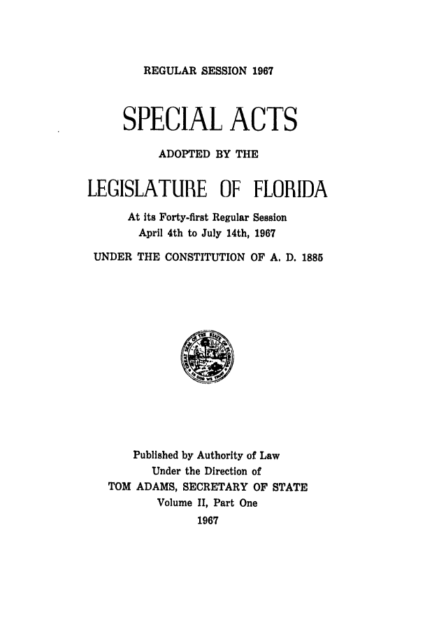 handle is hein.ssl/ssfl0131 and id is 1 raw text is: REGULAR SESSION 1967

SPECIAL ACTS
ADOPTED BY THE
LEGISLATURE OF FLORIDA
At its Forty-first Regular Session
April 4th to July 14th, 1967
UNDER THE CONSTITUTION OF A. D. 1885
Published by Authority of Law
Under the Direction of
TOM ADAMS, SECRETARY OF STATE
Volume II, Part One
1967


