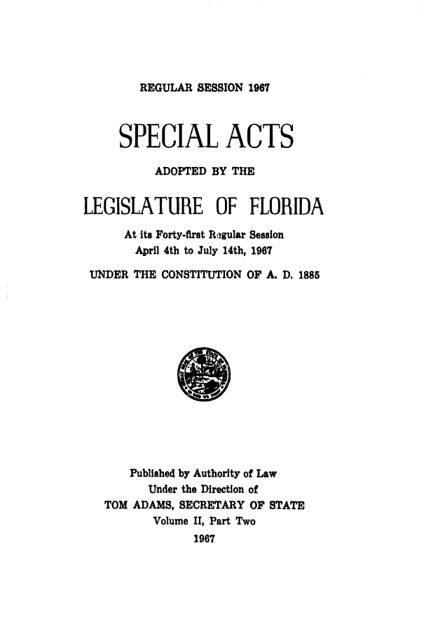 handle is hein.ssl/ssfl0132 and id is 1 raw text is: REGULAR SESSION 1967

SPECIAL ACTS
ADOPTED BY THE
LEGISLATURE OF FLORIDA
At its Forty-first RW gular Session
April 4th to July 14th, 1967
UNDER THE CONSTITUTION OF A. D. 1885

Published by Authority of Law
Under the Direction of
TOM ADAMS, SECRETARY OF STATE
Volume II, Part Two
1967


