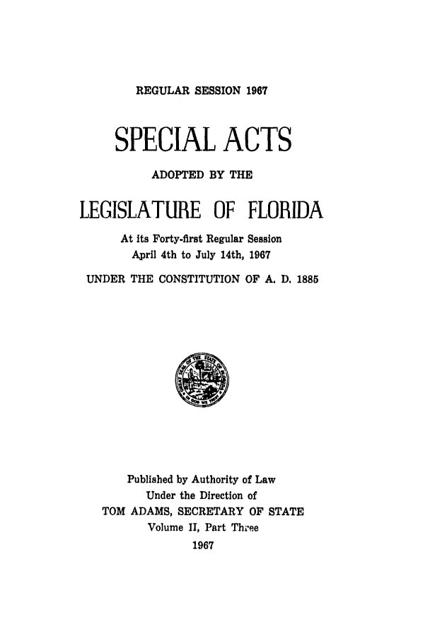 handle is hein.ssl/ssfl0133 and id is 1 raw text is: REGULAR SESSION 1967

SPECIAL ACTS
ADOPTED BY THE
LEGISLATURE OF FLORIDA
At its Forty-first Regular Session
April 4th to July 14th, 1967
UNDER THE CONSTITUTION OF A. D. 1885

Published by Authority of Law
Under the Direction of
TOM ADAMS, SECRETARY OF STATE
Volume II, Part Three
1967


