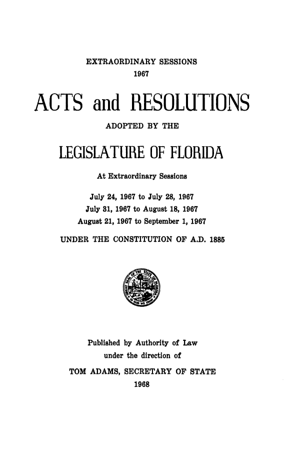 handle is hein.ssl/ssfl0134 and id is 1 raw text is: EXTRAORDINARY SESSIONS
1967
ACTS and RESOLUTIONS
ADOPTED BY THE
LEGISLATURE OF FLORIDA
At Extraordinary Sessions
July 24, 1967 to July 28, 1967
July 81, 1967 to August 18, 1967
August 21, 1967 to September 1, 1967
UNDER THE CONSTITUTION OF A.D. 1885
Published by Authority of Law
under the direction of
TOM ADAMS, SECRETARY OF STATE
1968


