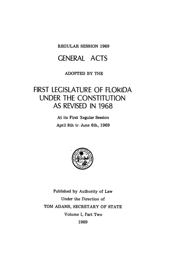 handle is hein.ssl/ssfl0136 and id is 1 raw text is: REGULAR SESSION 1969

GENERAL ACTS
ADOPTED BY THE
FIRST LEGISLATURE OF FLORIDA
UNDER THE CONSTITUTION
AS REVISED IN 1968
At its First RAegular Session
April 8th tc June 6th, 1969

Published by Authority of Law
Under the Direction of
TOM ADAMS, SECRETARY OF STATE
Volume I, Part Two
1969


