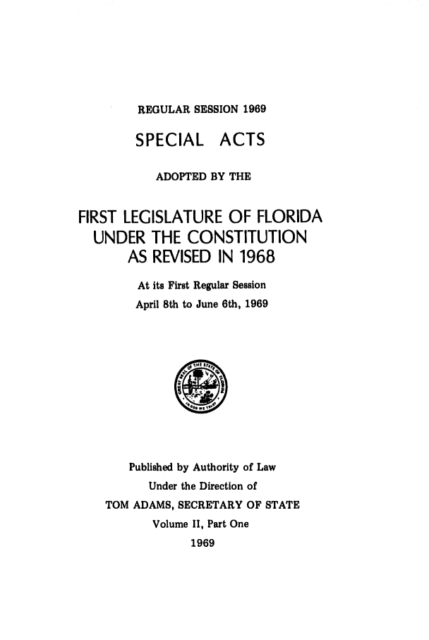 handle is hein.ssl/ssfl0137 and id is 1 raw text is: REGULAR SESSION 1969

SPECIAL ACTS
ADOPTED BY THE
FIRST LEGISLATURE OF FLORIDA
UNDER THE CONSTITUTION
AS REVISED IN 1968
At its First Regular Session
April 8th to June 6th, 1969

Published by Authority of Law
Under the Direction of
TOM ADAMS, SECRETARY OF STATE
Volume 1I, Part One
1969


