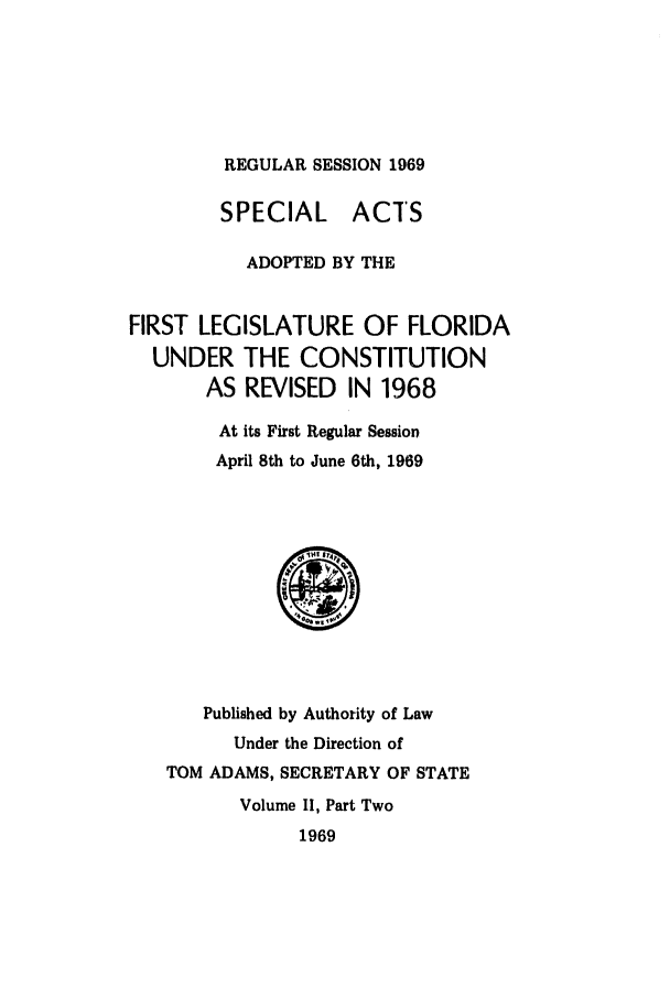 handle is hein.ssl/ssfl0138 and id is 1 raw text is: REGULAR SESSION 1969

SPECIAL ACTS
ADOPTED BY THE
FIRST LEGISLATURE OF FLORIDA
UNDER THE CONSTITUTION
AS REVISED IN 1968
At its First Regular Session
April 8th to June 6th, 1969

Published by Authority of Law
Under the Direction of
TOM ADAMS, SECRETARY OF STATE
Volume II, Part Two
1969


