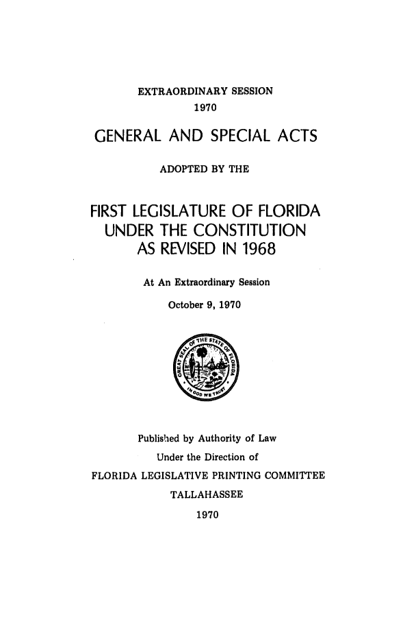handle is hein.ssl/ssfl0141 and id is 1 raw text is: EXTRAORDINARY SESSION
1970
GENERAL AND SPECIAL ACTS
ADOPTED BY THE
FIRST LEGISLATURE OF FLORIDA
UNDER THE CONSTITUTION
AS REVISED IN 1968
At An Extraordinary Session
October 9, 1970

Published by Authority of Law
Under the Direction of
FLORIDA LEGISLATIVE PRINTING COMMITTEE
TALLAHASSEE
1970


