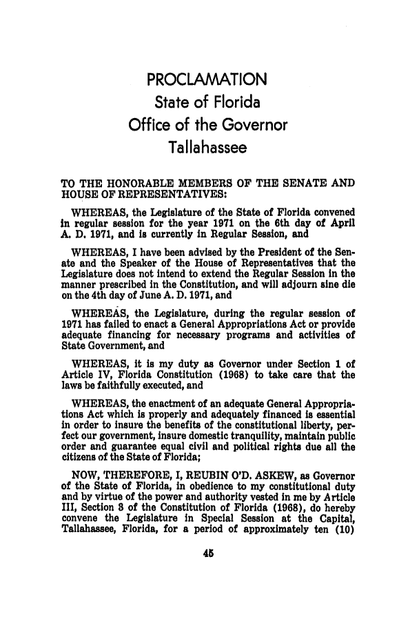 handle is hein.ssl/ssfl0144 and id is 1 raw text is: PROCLAMATION
State of Florida
Office of the Governor
Tallahassee
TO THE HONORABLE MEMBERS OF THE SENATE AND
HOUSE OF REPRESENTATIVES:
WHEREAS, the Legislature of the State of Florida convened
in regular session for the year 1971 on the 6th day of April
A. D. 1971, and is currently in Regular Session, and
WHEREAS, I have been advised by the President of the Sen-
ate and the Speaker of the House of Representatives that the
Legislature does not intend to extend the Regular Session in the
manner prescribed in the Constitution, and will adjourn sine die
on the 4th day of June A. D. 1971, and
WHEREAS, the Legislature, during the regular session of
1971 has failed to enact a General Appropriations Act or provide
adequate financing for necessary programs and activities of
State Government, and
WHEREAS, it is my duty as Governor under Section 1 of
Article IV, Florida Constitution (1968) to take care that the
laws be faithfully executed, and
WHEREAS, the enactment of an adequate General Appropria-
tions Act which is properly and adequately financed is essential
in order to insure the benefits of the constitutional liberty, per-
fect our government, insure domestic tranquility, maintain public
order and guarantee equal civil and political rights due all the
citizens of the State of Florida;
NOW, THEREFORE, I, REUBIN O'D. ASKEW, as Governor
of the State of Florida, in obedience to my constitutional duty
and by virtue of the power and authority vested in me by Article
III, Section 8 of the Constitution of Florida (1968), do hereby
convene the Legislature in Special Session at the Capital,
Tallahassee, Florida, for a period of approximately ten (10)



