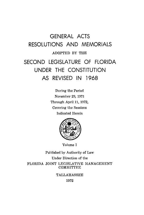 handle is hein.ssl/ssfl0145 and id is 1 raw text is: GENERAL ACTS
RESOLUTIONS AND MEMORIALS
ADOPTED BY THE
SECOND LEGISLATURE OF FLORIDA
UNDER THE CONSTITUTION
AS REVISED IN     1968
During the Period
November 29, 1971
Through April 11, 1972,
Covering the Sessions
Indicated Herein
@
Volume I
Published by Authority of Law
Under Direction of the
FLORIDA JOINT LEGISLATIVE MANAGEMENT
COMMITTEE
TALLAHASSEE
1972


