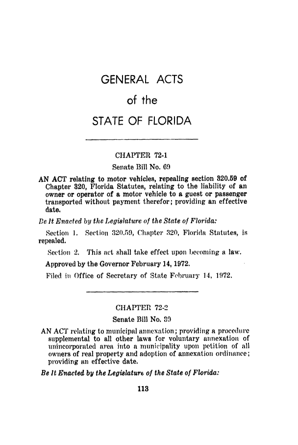handle is hein.ssl/ssfl0146 and id is 1 raw text is: GENERAL ACTS
of the
STATE OF FLORIDA
CHAPTER 72-1
Senate Bill No. 69
AN ACT relating to motor vehicles, repealing section 320.59 of
Chapter 820, Florida Statutes, relating to the liability of an
owner or operator of a motor vehicle to a guest or passenger
transported without payment therefor; providing an effective
date.
Be It Enacted by the Legislature of the State of Florida:
Section 1. Section 320.59, Chapter 320, Florida Statutes, is
repealed.
Section 2. This act shall take effect upon becoming a law.
Approved by the Governor February 14, 1972.
Filed ii Office of Secretary of State February 14, 1972.
CHAPTER 72-2
Senate Bill No. 39
AN ACT relating to municipal annexation; providing a procedure
supplemental to all other laws for voluntary annexation of
unincorporated area into a municipality upon petition of all
owners of real property and adoption of annexation ordinance;
providing an effective date.
Be It Enacted by the Legislature of the State of Florida:



